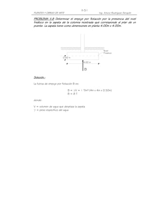 PUENTES Y OBRAS DE ARTE Ing. Arturo Rodríguez Serquén
II-51
0.50 m
Nivel
Freatico
4.00 m
B
PROBLEMA II.PROBLEMA II.PROBLEMA II.PROBLEMA II.8888 Determinar el empuje por flotación por la presencia del nivelDeterminar el empuje por flotación por la presencia del nivelDeterminar el empuje por flotación por la presencia del nivelDeterminar el empuje por flotación por la presencia del nivel
freático en la zapata de la columna mostrafreático en la zapata de la columna mostrafreático en la zapata de la columna mostrafreático en la zapata de la columna mostrada que corresponde al pilar de unda que corresponde al pilar de unda que corresponde al pilar de unda que corresponde al pilar de un
puente. La zapata tiene como dimensiones en planta 4.00m x 4.00m.puente. La zapata tiene como dimensiones en planta 4.00m x 4.00m.puente. La zapata tiene como dimensiones en planta 4.00m x 4.00m.puente. La zapata tiene como dimensiones en planta 4.00m x 4.00m.
Solución.Solución.Solución.Solución.----
La fuerza de empuje por flotación B es:
B = γV = 1 T/m³ (4m x 4m x 0.50m)
B = 8 T
donde:
V = volumen de agua que desplaza la zapata
γ = peso específico del agua
 