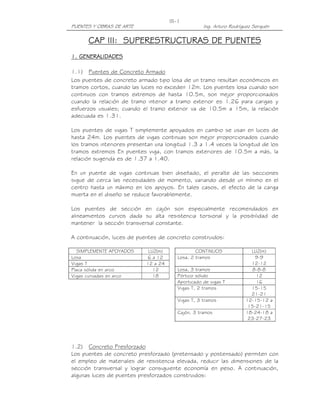 PUENTES Y OBRAS DE ARTE Ing. Arturo Rodríguez Serquén
III-1
CAP III:CAP III:CAP III:CAP III: SUPERESTRUCTURAS DE PUENTESSUPERESTRUCTURAS DE PUENTESSUPERESTRUCTURAS DE PUENTESSUPERESTRUCTURAS DE PUENTES
1.1.1.1. GENERALIDADESGENERALIDADESGENERALIDADESGENERALIDADES
1.1) Puentes de Concreto Armado
Los puentes de concreto armado tipo losa de un tramo resultan económicos en
tramos cortos, cuando las luces no exceden 12m. Los puentes losa cuando son
continuos con tramos extremos de hasta 10.5m, son mejor proporcionados
cuando la relación de tramo interior a tramo exterior es 1.26 para cargas y
esfuerzos usuales; cuando el tramo exterior va de 10.5m a 15m, la relación
adecuada es 1.31.
Los puentes de vigas T simplemente apoyados en cambio se usan en luces de
hasta 24m. Los puentes de vigas continuas son mejor proporcionados cuando
los tramos interiores presentan una longitud 1.3 a 1.4 veces la longitud de los
tramos extremos En puentes viga, con tramos exteriores de 10.5m a más, la
relación sugerida es de 1.37 a 1.40.
En un puente de vigas continuas bien diseñado, el peralte de las secciones
sigue de cerca las necesidades de momento, variando desde un mínimo en el
centro hasta un máximo en los apoyos. En tales casos, el efecto de la carga
muerta en el diseño se reduce favorablemente.
Los puentes de sección en cajón son especialmente recomendados en
alineamientos curvos dada su alta resistencia torsional y la posibilidad de
mantener la sección transversal constante.
A continuación, luces de puentes de concreto construidos:
SIMPLEMENTE APOYADOS LUZ(m)
Losa 6 a 12
Vigas T 12 a 24
Placa sólida en arco 12
Vigas curvadas en arco 18
CONTINUOS LUZ(m)
Losa, 2 tramos 9-9
12-12
Losa, 3 tramos 8-8-8
Pórtico sólido 12
Aporticado de vigas T 16
Vigas T, 2 tramos 15-15
21-21
Vigas T, 3 tramos 12-15-12 a
15-21-15
Cajón, 3 tramos 18-24-18 a
23-27-23
1.2) Concreto Presforzado
Los puentes de concreto presforzado (pretensado y postensado) permiten con
el empleo de materiales de resistencia elevada, reducir las dimensiones de la
sección transversal y lograr consiguiente economía en peso. A continuación,
algunas luces de puentes presforzados construidos:
 