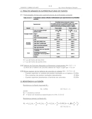 PUENTES Y OBRAS DE ARTE Ing. Arturo Rodríguez Serquén
III-3
2.2.2.2. PERALTES MÍNIMOS EN SUPERESTRUCTURAS DE PUENTESPERALTES MÍNIMOS EN SUPERESTRUCTURAS DE PUENTESPERALTES MÍNIMOS EN SUPERESTRUCTURAS DE PUENTESPERALTES MÍNIMOS EN SUPERESTRUCTURAS DE PUENTES
2.12.12.12.1 Profundidades mínimas para superestructuras de profundidad constante
S= Luz del tramo de losa (mm)
L = Luz del tramo de puente (mm)
2.22.22.22.2 Tableros de Concreto Apoyados en Elementos Longitudinales (Art. 9.7.1.1)
La altura de un tablero de concreto deberá ser mayor o igual que 17.5 cm
2.32.32.32.3 Mínimo espesor de los tableros de concreto en voladizo (Art. 13.7.3.1.2)
- Cuando soportan un sistema de postes montados en el tablero: 0.20m
- Para sistemas de postes montados lateralmente: 0.30m
- Cuando soportan paramentos o barreras de concreto: 0.20m
3333. RESISTENCIA A LA FLEXIÓN. RESISTENCIA A LA FLEXIÓN. RESISTENCIA A LA FLEXIÓN. RESISTENCIA A LA FLEXIÓN
Resistencia a la flexión mayorada Mr :
Mr = Ø Mn (5.7.3.2.1-1)
donde:
Mn = resistencia nominal
Ø = factor de resistencia especificado en el Art. 5.5.4.2
Resistencia nominal a la flexión Mn:
)
2
h
2
a
(h)bb(f85.0)
2
a
d(fA)
2
a
d(fA)
2
a
d(fAM f
f1w
'
c
'
s
'
y
'
ssysppspsn −β−+−−−+−=
(5.7.3.2.2-1)
 