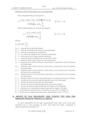 PUENTES Y OBRAS DE ARTE Ing. Arturo Rodríguez Serquén
III-4
Distancia c entre el eje neutro y la cara comprimida:
Para comportamiento de sección Te:
p
pu
psw1
'
c
fw
'
c1
'
y
'
syspups
d
f
kAbf85.0
h)bb(f85.0fAfAfA
c
+β
−β−−+
= (5.7.3.1.1-3)
Para comportamiento de sección rectangular:
p
pu
ps1
'
c
'
y
'
syspups
d
f
kAbf85.0
fAfAfA
c
+β
−+
= (5.7.3.1.1-4)
Donde:
)
f
f
04.1(2k
pu
py
−=
Aps = área de acero del pretensado
As = área de la armadura de tracción no pretensada
A’s = área de la armadura de compresión
a = c ß1; altura del diagrama de tensiones equivalente
b = ancho de la cara comprimida del elemento
bw = ancho del alma o diámetro de una sección circular
c = distancia entre el eje neutro y la cara comprmida
dp = distancia entre la fibra extrema comprimida y el baricentro de los tendones
de pretensado
dp = distancia entre la fibra extrema comprimida y el baricentro de los tendones
de pretensado
ds = distancia entre la fibra extrema comprimida y el baricentro de la armadura
de tracción no pretensada
d’s = distancia entre la fibra extrema comprimida y el baricentro de la armadura
de compresión
fps = tensión media en el acero de pretensado a la resistencia nominal a la flexión
fpu = resistencia a la tracción especificada del acero de pretensado
fpy = tensión de fluencia del acero de pretensado
fy = tensión de fluencia especificada de las barras de armadura
f’y = tensión de fluencia especificada de la armadura de compresión
f’c = resistencia a la compresión especificada del hormigón a 28 días
hf = altura del ala comprimida de un elemento de sección Te o doble Te
ß1 = factor para el diagrama de tensiones, especificado en Art. 5.7.2.2
4444. ANCHOS DE FAJA EQUIVALENTE PARA PUENTES TIPO LOSA CON. ANCHOS DE FAJA EQUIVALENTE PARA PUENTES TIPO LOSA CON. ANCHOS DE FAJA EQUIVALENTE PARA PUENTES TIPO LOSA CON. ANCHOS DE FAJA EQUIVALENTE PARA PUENTES TIPO LOSA CON
ARARARARMADURA PRINCIPAL PARALELO AL TRÁFICOMADURA PRINCIPAL PARALELO AL TRÁFICOMADURA PRINCIPAL PARALELO AL TRÁFICOMADURA PRINCIPAL PARALELO AL TRÁFICO
El ancho equivalente de las fajas longitudinales tanto para corte como para
momento con un carril cargado, es decir dos líneas de ruedas, incluyendo el
efecto de presencia múltiple, es:
11WL42.0+250=E (4.6.2.3-1)
 