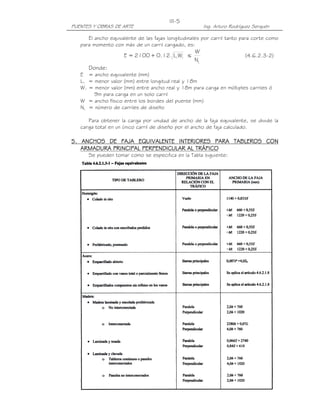 PUENTES Y OBRAS DE ARTE Ing. Arturo Rodríguez Serquén
III-5
El ancho equivalente de las fajas longitudinales por carril tanto para corte como
para momento con más de un carril cargado, es:
11WL12.0+2100=E ≤
LN
W
(4.6.2.3-2)
Donde:
E = ancho equivalente (mm)
L1 = menor valor (mm) entre longitud real y 18m
W1 = menor valor (mm) entre ancho real y 18m para carga en múltiples carriles ó
9m para carga en un solo carril
W = ancho físico entre los bordes del puente (mm)
NL = número de carriles de diseño
Para obtener la carga por unidad de ancho de la faja equivalente, se divide la
carga total en un único carril de diseño por el ancho de faja calculado.
5555. ANCHOS DE FAJA EQUIVALENTE INTERIORES PARA TABLEROS CON. ANCHOS DE FAJA EQUIVALENTE INTERIORES PARA TABLEROS CON. ANCHOS DE FAJA EQUIVALENTE INTERIORES PARA TABLEROS CON. ANCHOS DE FAJA EQUIVALENTE INTERIORES PARA TABLEROS CON
ARMADURA PRINCIPAL PERPENDICULAR AL TRÁFICOARMADURA PRINCIPAL PERPENDICULAR AL TRÁFICOARMADURA PRINCIPAL PERPENDICULAR AL TRÁFICOARMADURA PRINCIPAL PERPENDICULAR AL TRÁFICO
Se pueden tomar como se especifica en la Tabla siguiente:
 