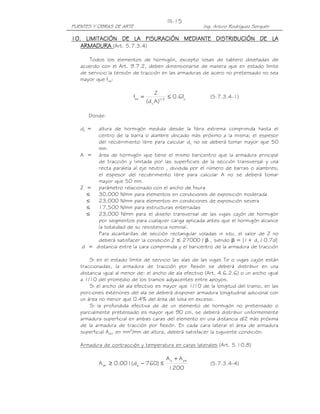 PUENTES Y OBRAS DE ARTE Ing. Arturo Rodríguez Serquén
III-15
10101010. LIMITACIÓN DE LA FISURACIÓN MEDIANTE DISTRIBUCIÓN DE LA. LIMITACIÓN DE LA FISURACIÓN MEDIANTE DISTRIBUCIÓN DE LA. LIMITACIÓN DE LA FISURACIÓN MEDIANTE DISTRIBUCIÓN DE LA. LIMITACIÓN DE LA FISURACIÓN MEDIANTE DISTRIBUCIÓN DE LA
ARMADURAARMADURAARMADURAARMADURA (Art. 5.7.3.4)
Todos los elementos de hormigón, excepto losas de tablero diseñadas de
acuerdo con el Art. 9.7.2, deben dimensionarse de manera que en estado límite
de servicio la tensión de tracción en las armaduras de acero no pretensado no sea
mayor que fsa:
y3/1
c
sa f6.0
)Ad(
Z
f ≤= (5.7.3.4-1)
Donde:
dc = altura de hormigón medida desde la fibra extrema comprimida hasta el
centro de la barra o alambre ubicado más próximo a la misma; el espesor
del recubrimiento libre para calcular dc no se deberá tomar mayor que 50
mm.
A = área de hormigón que tiene el mismo baricentro que la armadura principal
de tracción y limitada por las superficies de la sección transversal y una
recta paralela al eje neutro , dividida por el número de barras o alambres;
el espesor del recubrimiento libre para calcular A no se deberá tomar
mayor que 50 mm.
Z = parámetro relacionado con el ancho de fisura
≤ 30,000 N/mm para elementos en condiciones de exposición moderada
≤ 23,000 N/mm para elementos en condiciones de exposición severa
≤ 17,500 N/mm para estructuras enterradas
≤ 23,000 N/mm para el diseño transversal de las vigas cajón de hormigón
por segmentos para cualquier carga aplicada antes que el hormigón alcance
la totalidad de su resistencia nominal.
Para alcantarillas de sección rectangular voladas in situ, el valor de Z no
deberá satisfacer la condición Z ≤ 27000 / β , siendo β = [1+ dc / 0.7d]
d = distancia entre la cara comprimida y el baricentro de la armadura de tracción
Si en el estado límite de servicio las alas de las vigas Te o vigas cajón están
traccionadas, la armadura de tracción por flexión se deberá distribuir en una
distancia igual al menor de: el ancho de ala efectivo (Art. 4.6.2.6) o un ancho igual
a 1/10 del promedio de los tramos adyacentes entre apoyos.
Si el ancho de ala efectivo es mayor que 1/10 de la longitud del tramo, en las
porciones exteriores del ala se deberá disponer armadura longitudinal adicional con
un área no menor que 0.4% del área de losa en exceso.
Si la profundida efectiva de de un elemento de hormigón no pretensado o
parcialmente pretensado es mayor que 90 cm, se deberá distribuir uniformemente
armadura superficial en ambas caras del elemento en una distancia d/2 más próxima
de la armadura de tracción por flexión. En cada cara lateral el área de armadura
superficial Ask, en mm2
/mm de altura, deberá satisfacer la siguiente condición:
Armadura de contracción y temperatura en caras laterales (Art. 5.10.8)
1200
AA
)760d(001.0A
pss
esk
+
≤−≥ (5.7.3.4-4)
 