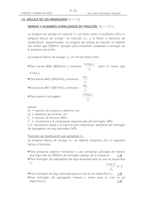 PUENTES Y OBRAS DE ARTE Ing. Arturo Rodríguez Serquén
III-18
0.1
f
f58.0
ct
'
c
≥
14.14.14.14. ANCLAJE DE LAS ARMADURAANCLAJE DE LAS ARMADURAANCLAJE DE LAS ARMADURAANCLAJE DE LAS ARMADURASSSS (5.11.2)
BARRAS Y ALAMBRES CORRUGADOS EN TRACCIÓNBARRAS Y ALAMBRES CORRUGADOS EN TRACCIÓNBARRAS Y ALAMBRES CORRUGADOS EN TRACCIÓNBARRAS Y ALAMBRES CORRUGADOS EN TRACCIÓN (5.11.2.1)
La longitud de anclaje en tracción ld se toma como el producto entra la
longitud básica de anclaje en tracción ldb y el factor o factores de
modificación especificados. La longitud de anclaje en tracción no deberá
ser menor que 300mm, excepto para empalmes solapados y anclajes de
la armadura de corte.
La longitud básica de anclaje ldb en mm se toma como:
•Para barras #36 (Ø36mm) y menores:
'
c
yb
f
fA02.0
pero no menor que
ybfd06.0
•Para barras #43 (Ø43mm) y menores:
'
c
y
f
f25
•Para barras #57 (Ø57mm) y menores:
'
c
y
f
f34
•Para alambre corrugado:
'
c
yb
f
fd36.0
donde:
Ab = sección de la barra o alambre, mm
db = diámetro de la barra, mm
fy = tensión de fluencia, MPa
f’c = resistencia a la compresión especificada del hormigón, MPa
fct= resistencia media a la tracción por compresión diametral del hormigón
de agregados de baja densidad, MPa
Factores de modificación que aumentan ld:
La longitud básica de anclaje ldb se deberá multiplicar por el siguiente
factor o factores:
•Para armadura superior horizontal o casi horizontal colocada de manera
que haya más de 300mm de hormigón debajo de la armadura: 1.41.41.41.4
•Para hormigón de agregados de baja densidad para el cual se especifica
fct:
•Para hormigón de baja densidad para el cual no se especifica fct: 1.31.31.31.3
•Para hormigón de agregados livianos y arena para el cual no se
especifica fct: 1.21.21.21.2
 