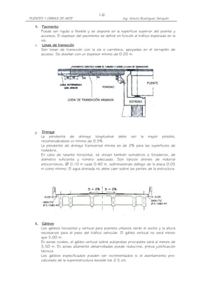 PUENTES Y OBRAS DE ARTE Ing. Arturo Rodríguez Serquén
I-6
h.h.h.h. PavimentoPavimentoPavimentoPavimento
Puede ser rígido o flexible y se dispone en la superficie superior del puente y
accesos. El espesor del pavimento se define en función al tráfico esperado en la
vía.
i.i.i.i. Losas de transiciónLosas de transiciónLosas de transiciónLosas de transición
Son losas de transición con la vía o carretera, apoyadas en el terraplén de
acceso. Se diseñan con un espesor mínimo de 0.20 m.
j.j.j.j. DrenajeDrenajeDrenajeDrenaje
La pendiente de drenaje longitudinal debe ser la mayor posible,
recomendándose un mínimo de 0.5%.
La pendiente de drenaje transversal mínima es de 2% para las superficies de
rodadura.
En caso de rasante horizontal, se utilizan también sumideros o lloraderos, de
diámetro suficiente y número adecuado. Son típicos drenes de material
anticorrosivo, ∅ 0.10 m cada 0.40 m, sobresaliendo debajo de la placa 0.05
m como mínimo. El agua drenada no debe caer sobre las partes de la estructura.
k.k.k.k. GálibosGálibosGálibosGálibos
Los gálibos horizontal y vertical para puentes urbanos serán el ancho y la altura
necesarios para el paso del tráfico vehicular. El gálibo vertical no será menor
que 5.00 m.
En zonas rurales, el gálibo vertical sobre autopistas principales será al menos de
5.50 m. En zonas altamente desarrolladas puede reducirse, previa justificación
técnica.
Los gálibos especificados pueden ser incrementados si el asentamiento pre-
calculado de la superestructura excede los 2.5 cm.
 