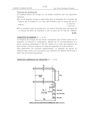PUENTES Y OBRAS DE ARTE Ing. Arturo Rodríguez Serquén
III-20
Factores de modificación
La longitud básica de anclaje ldb se puede multiplicar por los siguientes
factores:
•Si no se requiere anclaje o desarrollo para la totalidad de la tensión de
fluencia de la armadura, o si hay más armadura que la requerida por el
análisis:
provistaA
requeridaA
s
s
•Si la armadura está encerrada por una espiral formada por una barra de
no menos de 6mm de diámetro y con un paso de no más de 100mm:
0.750.750.750.75
PAQUETES DE BARRASPAQUETES DE BARRASPAQUETES DE BARRASPAQUETES DE BARRAS (5.11.2.3)
La longitud de anclaje de las barras individuales que forman parte de un
paquete, en tracción o compresión, deberá ser la correspondiente a la
barra individual aumentada un 20 por ciento en el caso de paquetes de
tres barras o 33 por ciento en el caso de paquetes de cuatro barras.
Para determinar los factores especificados, un paquete de barras se
deberá tratar como una única barra cuyo diámetro se deberá determinar a
partir del área total equivalente.
GANCHOS NORMALES EN TRACCIÓNGANCHOS NORMALES EN TRACCIÓNGANCHOS NORMALES EN TRACCIÓNGANCHOS NORMALES EN TRACCIÓN (5.11.2.4)
 