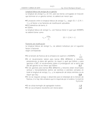 PUENTES Y OBRAS DE ARTE Ing. Arturo Rodríguez Serquén
III-21
provistaA
requeridaA
s
s
Longitud básica de anclaje de un gancho
La longitud de anclaje ldh en mm, para las barras corrugadas en tracción
que terminan en un gancho normal, no deberá ser menor que:
•El producto entre la longitud básica de anclaje lhb, según (5.11.2.4.1-
1), y el factor o los factores de modificación aplicables.
•8.0 diámetros de barra, ó
•150mm.
La longitud básica de anclaje lhb con fluencia menor ó igual que 420MPa
se deberá tomar como:
'
c
b
hb
f
d100
=l (5.11.2.4.1-1)
Factores de modificación
La longitud básica de anclaje lhb se deberá multiplicar por el siguiente
factor o factores
según corresponda:
•Si la tensión de fluencia de la armadura es superior a 420MPa:
420
fy
•Si el recubrimiento lateral para barras #36 (Ø36mm) o menores,
perpendicular al plano del gancho, es mayor o igual que 64mm, y para
ganchos a 90°, el recubrimiento sobre la prolongación de la barra más
allá del gancho no es menor que 50mm: 0.70.70.70.7
•Si los ganchos para barras #36 (Ø36mm) y menores están encerrados
vertical u horizontalmente dentro de estribos o estribos cerrados en
toda la longitud de anclaje, ldh, y la separación de estos estribos no es
mayor que 3db: 0.80.80.80.8
•Si no se requiere anclaje o desarrollo para la totalidad de la tensión de
fluencia, ó si hay más armadura que la requerida por el análisis:
•Si se utiliza hormigón de agregados livianos: 1.31.31.31.3
•Si se usa armadura recubierta con resina epoxi: 1.21.21.21.2
 