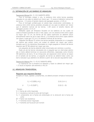 PUENTES Y OBRAS DE ARTE Ing. Arturo Rodríguez Serquén
III-22
11115555. SEPARACIÓN DE LAS BARRAS DE ARMADURA. SEPARACIÓN DE LAS BARRAS DE ARMADURA. SEPARACIÓN DE LAS BARRAS DE ARMADURA. SEPARACIÓN DE LAS BARRAS DE ARMADURA
Separación Mínima (Art. 5.10.3 AASHTO LRFD)
Para el hormigón colado in situ, la distancia libre entre barras paralelas
ubicadas en una capa no deberá ser menor que 1.5 veces el diámetro nominal de
las barras, 1.5 veces el tamaño máximo del agregado grueso, o 3.8 cm
Para el hormigón prefabricado en planta bajo condiciones controladas, la
distancia libre entre barras paralelas ubicadas en una capa no deberá ser menor
que el diámetro nominal de las barras, 1.33 veces el tamaño máximo del
agregado grueso o 2.5 cm
Múltiples capas de Armadura: Excepto en los tableros en los cuales se
coloca armadura paralela en dos o más capas, con una distancia libre entre capas
no mayor que 15 cm, las barras de las capas superiores se deberán ubicar
directamente sobre las de la capa inferior, y la distancia libre entre capas deberá
ser mayor o igual que 2.5 cm o el diámetro nominal de las barras.
Paquetes de Barras: El número de barras paralelas dispuestas en un paquete
de manera que actúen como una unidad no deberá ser mayor que cuatro,
excepto que en los elementos flexionados en ningún paquete el número de barras
mayores que Nª 36 deberá ser mayor que dos.
Los paquetes de barras deberán estar encerrados por estribos o zunchos.
Cada una de las barras individuales de un paquete que se interrumpe dentro
de un tramo deberá terminar en secciones diferentes, separadas como míniomo
40 diámetros de barra. Si las limitaciones de separación entre barras se basan
en el tamaño de las barras, un paquete de barras se deberá tratar como una
barra individual cuyo diámetro se obtiene a partir de la sección equivalente total.
Separación Máxima (Art. 5.10.3.2 AASHTO LRFD)
La separación de la armadura en tabiques y losas no deberá ser mayor que
1.5 veces el espesor del elemento ó 45 cm.
11116666. ARMADURA TRANSVERSAL. ARMADURA TRANSVERSAL. ARMADURA TRANSVERSAL. ARMADURA TRANSVERSAL
Regiones que requieren EstribosRegiones que requieren EstribosRegiones que requieren EstribosRegiones que requieren Estribos
Excepto en losas, zapatas y alcantarillas, se deberá proveer armadura transversal
si:
Vu > 0.5∅(Vc+Vp) (5.8.2.4-1)
ó Tu > 0.25∅ Tcr (5.8.2.1-3)
Donde:
Vu = fuerza de corte mayorada
Vc = resistencia nominal al corte del hormigón
Vp = componente de la fuerza de pretensado en la dirección de la fuerza de
corte
∅ = factor de resistencia
Tu = momento torsor mayorado
Tcr = momento de fisuración por torsión
 