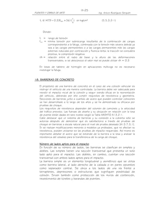 PUENTES Y OBRAS DE ARTE Ing. Arturo Rodríguez Serquén
III-25
)
h
r
(561f33.01479f minf +−≤ en kg/cm² (5.5.3.2-1)
Donde:
ff = rango de tensión
fmin = mínima tensión por sobrecarga resultante de la combinación de cargas
correspondiente a la fatiga, combinada con la tensión más severa debida ya
sea a las cargas permanentes o a las cargas permanentes más las cargas
externas inducidas por contracción y fluencia lenta; la tracción se considera
positiva, la compresión negativa
r/h = relación entre el radio de base y la altura de las deformaciones
transversales; si se desconoce el valor real se puede utilizar r/h = 0.3
En losas de tablero de hormigón en aplicaciones multiviga no es necesario
investigar la fatiga.
11118888. BARRERAS DE CONCRETO. BARRERAS DE CONCRETO. BARRERAS DE CONCRETO. BARRERAS DE CONCRETO
El propósito de una barrera de concreto en el caso de una colisión vehicular es
redirigir el vehículo de una manera controlada. La barrera debe ser adecuada para
resistir el impacto inicial de la colisión y seguir siendo eficaz en la reorientación
del vehículo, debiendo por ello cumplir requisitos de resistencia y geometría.
Secciones de barreras junto a cuantías de acero que pueden controlar colisiones
se han desarrollado a lo largo de los años y se ha demostrado su eficacia por
pruebas de choque.
Los requisitos de resistencia dependen del volumen de camiones y la velocidad
del tráfico previsto. Las fuerzas de diseño y su ubicación en relación con la losa
de puente están dadas en seis niveles según la Tabla AASHTO A13.2-1.
Cabe destacar que un sistema de barreras y su conexión a la cubierta sólo se
autoriza después de demostrar que es satisfactorio a través de pruebas de
choque en barreras a escala natural para el nivel de prueba deseado [A13.7.3.1].
Si se realizan modificaciones menores a modelos ya probados, que no afectan su
resistencia, pueden utilizarse sin las pruebas de impacto requeridas. Así mismo es
importante detallar el acero que se extiende de la barrera a la losa y analizar la
resistencia del voladizo para la transferencia de la carga de choque.
Número de lados aptos para el impactoNúmero de lados aptos para el impactoNúmero de lados aptos para el impactoNúmero de lados aptos para el impacto
En función de su número de lados, las barreras se clasifican en simples y
dobles. Las simples tienen una sección transversal que presenta un solo
lado apto para el impacto. Las dobles, en cambio, cuentan una sección
transversal con ambos lados aptos para el impacto.
La barrera simple es un elemento longitudinal y asimétrico que se utiliza
como barrera lateral, al lado derecho de la calzada o en pares opuestos
como separador central. Se ubica a los lados de una vía frente a
terraplenes, depresiones o estructuras que signifiquen posibilidad de
colisión. Sirven también como protección de los muros de contención,
revestimiento de túneles y barandas de puentes.
 