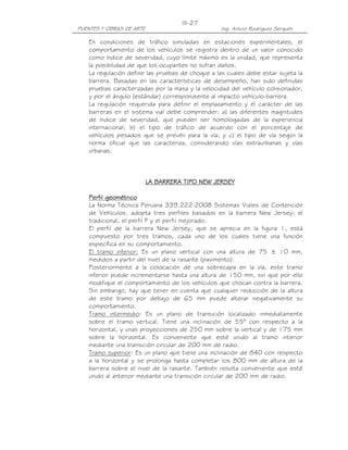 PUENTES Y OBRAS DE ARTE Ing. Arturo Rodríguez Serquén
III-27
En condiciones de tráfico simuladas en estaciones experimentales, el
comportamiento de los vehículos se registra dentro de un valor conocido
como índice de severidad, cuyo límite máximo es la unidad, que representa
la posibilidad de que los ocupantes no sufran daños.
La regulación define las pruebas de choque a las cuales debe estar sujeta la
barrera. Basadas en las características de desempeño, han sido definidas
pruebas caracterizadas por la masa y la velocidad del vehículo colisionador,
y por el ángulo (estándar) correspondiente al impacto vehículo-barrera.
La regulación requerida para definir el emplazamiento y el carácter de las
barreras en el sistema vial debe comprender: a) las diferentes magnitudes
de índice de severidad, que pueden ser homologadas de la experiencia
internacional; b) el tipo de tráfico de acuerdo con el porcentaje de
vehículos pesados que se prevén para la vía; y c) el tipo de vía según la
norma oficial que las caracteriza, considerando vías extraurbanas y vías
urbanas.
LA BARRERA TIPO NEW JERSEYLA BARRERA TIPO NEW JERSEYLA BARRERA TIPO NEW JERSEYLA BARRERA TIPO NEW JERSEY
Perfil geométricoPerfil geométricoPerfil geométricoPerfil geométrico
La Norma Técnica Peruana 339.222:2008 Sistemas Viales de Contención
de Vehículos, adopta tres perfiles basados en la barrera New Jersey: el
tradicional, el perfil F y el perfil mejorado.
El perfil de la barrera New Jersey, que se aprecia en la figura 1, está
compuesto por tres tramos, cada uno de los cuales tiene una función
específica en su comportamiento.
El tramo inferior: Es un plano vertical con una altura de 75 ± 10 mm,
medidos a partir del nivel de la rasante (pavimento).
Posteriormente a la colocación de una sobrecapa en la vía, este tramo
inferior puede incrementarse hasta una altura de 150 mm, sin que por ello
modifique el comportamiento de los vehículos que chocan contra la barrera.
Sin embargo, hay que tener en cuenta que cualquier reducción de la altura
de este tramo por debajo de 65 mm puede alterar negativamente su
comportamiento.
Tramo intermedio: Es un plano de transición localizado inmediatamente
sobre el tramo vertical. Tiene una inclinación de 55° con respecto a la
horizontal, y unas proyecciones de 250 mm sobre la vertical y de 175 mm
sobre la horizontal. Es conveniente que esté unido al tramo interior
mediante una transición circular de 200 mm de radio.
Tramo superior: Es un plano que tiene una inclinación de 840 con respecto
a la horizontal y se prolonga hasta completar los 800 mm de altura de la
barrera sobre el nivel de la rasante. También resulta conveniente que esté
unido al anterior mediante una transición circular de 200 mm de radio.
 