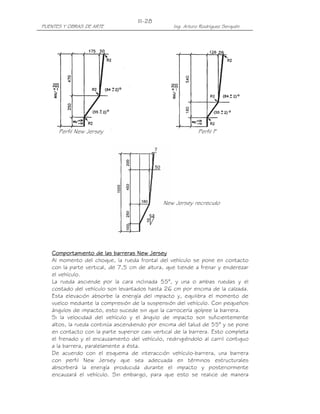PUENTES Y OBRAS DE ARTE Ing. Arturo Rodríguez Serquén
III-28
Perfil New Jersey Perfil F
New Jersey recrecido
Comportamiento de las barreras New JerseyComportamiento de las barreras New JerseyComportamiento de las barreras New JerseyComportamiento de las barreras New Jersey
Al momento del choque, la rueda frontal del vehículo se pone en contacto
con la parte vertical, de 7,5 cm de altura, que tiende a frenar y enderezar
el vehículo.
La rueda asciende por la cara inclinada 55°, y una o ambas ruedas y el
costado del vehículo son levantados hasta 26 cm por encima de la calzada.
Esta elevación absorbe la energía del impacto y, equilibra el momento de
vuelco mediante la compresión de la suspensión del vehículo. Con pequeños
ángulos de impacto, esto sucede sin que la carrocería golpee la barrera.
Si la velocidad del vehículo y el ángulo de impacto son suficientemente
altos, la rueda continúa ascendiendo por encima del talud de 55° y se pone
en contacto con la parte superior casi vertical de la barrera. Esto completa
el frenado y el encauzamiento del vehículo, redirigiéndolo al carril contiguo
a la barrera, paralelamente a ésta.
De acuerdo con el esquema de interacción vehículo-barrera, una barrera
con perfil New Jersey que sea adecuada en términos estructurales
absorberá la energía producida durante el impacto y posteriormente
encauzará el vehículo. Sin embargo, para que esto se realice de manera
 