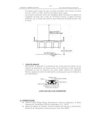 PUENTES Y OBRAS DE ARTE Ing. Arturo Rodríguez Serquén
I-7
En puentes sobre cursos de agua, se debe considerar como mínimo una altura
libre de 1.50 m a 2.50 m sobre el nivel máximo de las aguas.
Los puentes construidos sobre vías navegables deben considerar los gálibos de
navegación de esas vías; a falta de información precisa, el gálibo horizontal
podrá ser, por lo menos, dos veces el ancho máximo de las embarcaciones, más
un metro.
l.l.l.l. Juntas de dilataciónJuntas de dilataciónJuntas de dilataciónJuntas de dilatación
Para permitir la expansión o la contracción de la estructura por efecto de los
cambios de temperatura, se colocan juntas en sus extremos y otras secciones
intermedias en que se requieran. Las juntas deben sellarse con materiales
flexibles, capaces de tomar las expansiones y contracciones que se produzcan y
ser impermeables.
6. NORMATIVIDAD6. NORMATIVIDAD6. NORMATIVIDAD6. NORMATIVIDAD
• AASHTO LRFD Bridge Design Specifications, American Association of State
Highway and Transportation Officials, Washington, D.C., 2010.
• Manual de Diseño de Puentes, Dirección General de Caminos y Ferrocarriles,
Ministerio de Transportes y Comunicaciones, Lima, Perú, 2003.
 