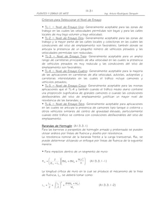 PUENTES Y OBRAS DE ARTE Ing. Arturo Rodríguez Serquén
III-31
Criterios para Seleccionar el Nivel de Ensayo
• TL-1 − Nivel de Ensayo Uno: Generalmente aceptable para las zonas de
trabajo en las cuales las velocidades permitidas son bajas y para las calles
locales de muy bajo volumen y baja velocidad;
• TL-2 − Nivel de Ensayo Dos: Generalmente aceptable para las zonas de
trabajo y la mayor parte de las calles locales y colectoras en las cuales las
condiciones del sitio de emplazamiento son favorables; también donde se
anticipa la presencia de un pequeño número de vehículos pesados y las
velocidades permitidas son reducidas;
• TL-3 − Nivel de Ensayo Tres: Generalmente aceptable para un amplio
rango de carreteras principales de alta velocidad en las cuales la presencia
de vehículos pesados es muy reducida y las condiciones del sitio de
emplazamiento son favorables;
• TL-4 − Nivel de Ensayo Cuatro: Generalmente aceptable para la mayoría
de las aplicaciones en carreteras de alta velocidad, autovías, autopistas y
carreteras interestatales en las cuales el tráfico incluye camiones y
vehículos pesados;
• TL-5 − Nivel de Ensayo Cinco: Generalmente aceptable para las mismas
aplicaciones que el TL-4 y también cuando el tráfico medio diario contiene
una proporción significativa de grandes camiones o cuando las condiciones
desfavorables del sitio de emplazamiento justifican un mayor nivel de
resistencia de las barandas; y
• TL-6 − Nivel de Ensayo Seis: Generalmente aceptable para aplicaciones
en las cuales se anticipa la presencia de camiones tipo tanque o cisterna u
otros vehículos similares de centro de gravedad elevado, particularmente
cuando este tráfico se combina con condiciones desfavorables del sitio de
emplazamiento.
Barandas de HormigónBarandas de HormigónBarandas de HormigónBarandas de Hormigón (A13.3.1)
Para las barreras o parapetos de hormigón armado y pretensado se pueden
utilizar análisis por líneas de fluencia y diseño por resistencia.
La resistencia nominal de la baranda frente a la carga transversal, Rw, se
puede determinar utilizando un enfoque por líneas de fluencia de la siguiente
manera:
• Para impactos dentro de un segmento de muro:








++





−
=
H
LM
M8M8
LL2
2
R
2
cc
wb
tc
w (A13.3.1-1)
La longitud crítica de muro en la cual se produce el mecanismo de la línea
de fluencia, Lc, se deberá tomar como:
c
wb
2
tt
c
M
)MM(H8
2
L
2
L
L
+
+





+= (A13.3.1-2)
 