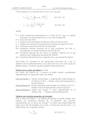 PUENTES Y OBRAS DE ARTE Ing. Arturo Rodríguez Serquén
III-32
• Para impactos en el extremo de un muro o en una junta:








++





−
=
H
LM
MM
LL2
2
R
2
cc
wb
tc
w (A13.3.1-3)
c
wb
2
tt
c
M
)MM(H
2
L
2
L
L
+
+





+= (A13.3.1-4)
donde:
Ft = fuerza transversal especificada en la Tabla A13.2-1que se supone
actuando en la parte superior de un muro de hormigón (N)
H = altura del muro (mm)
Lc = longitud crítica del patrón de falla por líneas de fluencia (mm)
Lt = longitud de distribución longitudinal de la fuerza de impacto Ft (mm)
Rw= resistencia transversal total de la baranda (N)
Mb= resistencia flexional adicional de la viga acumulativa con Mw, si
corresponde, en la parte superior del muro (N-mm)
Mc= resistencia flexional de los muros en voladizo respecto de un eje
paralelo al eje longitudinal del puente (N-mm/mm)
Mw= resistencia flexional del muro respecto de su eje vertical (N-mm/mm)
Para poder ser utilizados en las expresiones anteriores, Mc y Mw no
deberían variar significativamente con la altura del muro. En otros casos se
debería realizar un análisis riguroso mediante líneas de fluencia.
Diseño de los vuelos deDiseño de los vuelos deDiseño de los vuelos deDiseño de los vuelos del tablerol tablerol tablerol tablero (A13.4)
Los vuelos del tablero de un puente se deben diseñar considerando
separadamente los siguientes casos de diseño:
Caso de Diseño 1: fuerzas transversales y longitudinales especificadas en
el Artículo A13.2 − Estado Límite Correspondiente a
Evento Extremo
Caso de Diseño 2: fuerzas verticales especificadas en el Artículo A13.2 −
Estado Límite Correspondiente a Evento Extremo
Caso de Diseño 3: cargas que ocupan el vuelo, especificadas en el
Artículo 3.6.1 − Estado Límite de Resistencia
Tableros que soportan parapetos de hormigónTableros que soportan parapetos de hormigónTableros que soportan parapetos de hormigónTableros que soportan parapetos de hormigón
Para el Caso de Diseño 1, el tablero del puente se puede diseñar para
proveer una resistencia flexional, Ms, en Nmm/mm, que actuando
conjuntamente con la fuerza de tracción T en N/mm aquí especificada sea
mayor que la Mc del parapeto en su base. La fuerza de tracción axial, T, se
puede tomar de la siguiente manera:
H2L
R
T
c +
= (A13.4.2-1)
 