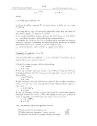 PUENTES Y OBRAS DE ARTE Ing. Arturo Rodríguez Serquén
III-34
y
v
vf
f
b35.0
A ≥ (5.8.4.1-4)
donde:
bv = ancho de la interfase (mm)
La mínima armadura requerida Avf se puede obviar si Vn/Acv es menor que
0.70 MPa.
En el caso de las vigas, la separación longitudinal entre filas de barras de
armadura no deberá ser mayor que 600mm.
Si hay una fuerza neta de tracción a través del plano de corte, ésta deberá
ser resistida por armadura adicional a la requerida para corte.
La armadura de corte por fricción se deberá anclar mediante una longitud
embebida, ganchos o soldadura de manera de poder desarrollar la tensión
de fluencia especificada a ambos lados del plano de corte.
Las barras se deberán anclar tanto en la viga como en la losa.
Cohesión y FricciCohesión y FricciCohesión y FricciCohesión y Fricciónónónón (Art. 5.8.4.2)
Para el coeficiente de cohesión, c, y el coeficiente de fricción, µ, se
deberán tomar los siguientes valores:
• Para el hormigón colocado de forma monolítica:
c = 1,0 MPa
µ = 1,4λ
• Para el hormigón colocado contra una superficie limpia de hormigón
endurecido a la cual se le ha introducido una rugosidad intencional de 6 mm
de amplitud:
c = 0,70 MPa
µ = 1,0λ
• Para hormigón colocado contra una superficie de hormigón endurecido
limpia y libre de nata, pero a la cual no se le ha introducido una rugosidad
intencional:
c = 0,52 MPa
µ = 0,6λ
• Para el hormigón anclado a acero estructural sin tratamiento térmico
mediante pernos con cabeza o mediante barras de armadura, si todo el
acero en contacto con el hormigón está limpio y libre de pintura:
c = 0,17 MPa
µ = 0,7λ
Para λ se deberán tomar los siguientes valores:
• Para hormigón de densidad normal 1.00
• Para hormigón de agregados livianos y arena 0.85
• Para todos los demás hormigones de baja densidad 0.75
 