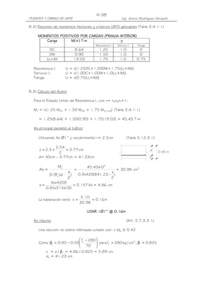 PUENTES Y OBRAS DE ARTE Ing. Arturo Rodríguez Serquén
III-38
0.45 m
d
z
B.2) Resumen de momentos flectores y criterios LRFD aplicables (Tabla 3.4.1-1)
MOMENTOSMOMENTOSMOMENTOSMOMENTOS POSITIVOSPOSITIVOSPOSITIVOSPOSITIVOS POR CARGASPOR CARGASPOR CARGASPOR CARGAS (FRANJA INTERIOR)(FRANJA INTERIOR)(FRANJA INTERIOR)(FRANJA INTERIOR)
CargaCargaCargaCarga M(+) TM(+) TM(+) TM(+) T----mmmm γγγγ
Resistencia I Servicio I Fatiga
DC 8.64 1.25 1.0 0
DW 0.90 1.50 1.0 0
LL+IM 19.03 1.75 1.0 0.75
Resistencia I: U = n[1.25DC+1.50DW+1.75(LL+IM)]
Servicio I: U = n[1.0DC+1.0DW+1.0(LL+IM)]
Fatiga: U = n[0.75(LL+IM)]
B.3) Cálculo del Acero
Para el Estado Límite de Resistencia I, con n= nDnRnI=1:
Mu = n[1.25 MDC + 1.50 MDW + 1.75 M(LL+IM)] (Tabla 3.4.1-1)
= 1.25(8.64) + 1.50(0.90) + 1.75(19.03) = 45.45 T-m
As principal paralelo al tráfico
Utilizando As ∅1” y recubrimiento r= 2.5cm (Tabla 5.12.3-1)
cm77.3
2
54.2
5.2z =+=
d= 45cm – 3.77cm = 41.23cm
)
2
a
d(f9.0
M
=As
y
u
)
2
a
23.41(4200x9.0
10x45.45 5
-
= = 30.98 cm2
As157.0
100x315x85.0
4200Asx
a == = 4.86 cm
La separación será: m16.0
98.30
10.5
s ==
USAR 1USAR 1USAR 1USAR 1∅∅∅∅1” @ 0.11” @ 0.11” @ 0.11” @ 0.16666mmmm
As máximo (Art. 5.7.3.3.1)
Una sección no sobre reforzada cumple con: c /de ≤ 0.42
Como 825.0,cm/kg280fpara
70
280f
05.085.0 1
2'
c
'
c
1 =β>






 −
−=β
c = a / β1 = 4.86 / 0.825 = 5.89 cm
de = 41.23 cm
 
