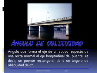 Ángulo que forma el eje de un apoyo respecto de
una recta normal al eje longitudinal del puente, es
decir, un puente rectangular tiene un ángulo de
oblicuidad de 0º.
                  DISEÑO DE PUENTES   10"B"
 