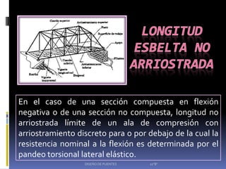 En el caso de una sección compuesta en flexión
negativa o de una sección no compuesta, longitud no
arriostrada límite de un ala de compresión con
arriostramiento discreto para o por debajo de la cual la
resistencia nominal a la flexión es determinada por el
pandeo torsional lateral elástico.
                  DISEÑO DE PUENTES   10"B"
 