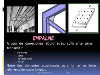 Grupo de conexiones abulonadas, suficiente para
transmitir :
       momento
       corte
       esfuerzo axial
       torsor
Entre dos elementos estructurales para formar un único
elemento de mayor longitud.
                         DISEÑO DE PUENTES   10"B"
 