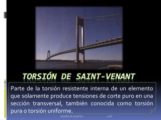 Parte de la torsión resistente interna de un elemento
que solamente produce tensiones de corte puro en una
sección transversal, también conocida como torsión
pura o torsión uniforme.
                  DISEÑO DE PUENTES   10"B"
 