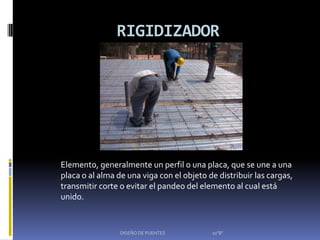 RIGIDIZADOR




Elemento, generalmente un perfil o una placa, que se une a una
placa o al alma de una viga con el objeto de distribuir las cargas,
transmitir corte o evitar el pandeo del elemento al cual está
unido.


                 DISEÑO DE PUENTES         10"B"
 