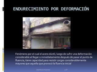 ENDURECIMIENTO POR DEFORMACIÓN




Fenómeno por el cual el acero dúctil, luego de sufrir una deformación
considerable al llegar o inmediatamente después de pasar el punto de
fluencia, tiene capacidad para resistir cargas considerablemente
mayores que aquella que provocó la fluencia inicial

                  DISEÑO DE PUENTES        10"B"
 