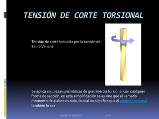 TENSIÓN DE CORTE TORSIONAL

 Tensión de corte inducida por la torsión de
 Saint-Venant




 Se aplica en piezas prismáticas de gran inercia torsional con cualquier
 forma de sección, en esta simplificación se asume que el llamado
 momento de alabeo es nulo, lo cual no significa que el alabeo seccional
 también lo sea.

                  DISEÑO DE PUENTES            10"B"
 