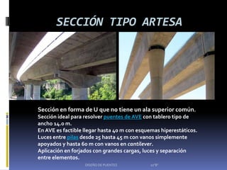 SECCIÓN TIPO ARTESA




Sección en forma de U que no tiene un ala superior común.
Sección ideal para resolver puentes de AVE con tablero tipo de
ancho 14.0 m.
En AVE es factible llegar hasta 40 m con esquemas hiperestáticos.
Luces entre pilas desde 25 hasta 45 m con vanos simplemente
apoyados y hasta 60 m con vanos en cantilever.
Aplicación en forjados con grandes cargas, luces y separación
entre elementos.
                   DISEÑO DE PUENTES         10"B"
 