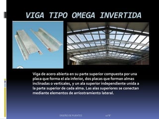 VIGA TIPO OMEGA INVERTIDA




 Viga de acero abierta en su parte superior compuesta por una
 placa que forma el ala inferior, dos placas que forman almas
 inclinadas o verticales, y un ala superior independiente unida a
 la parte superior de cada alma. Las alas superiores se conectan
 mediante elementos de arriostramiento lateral.




                 DISEÑO DE PUENTES          10"B"
 