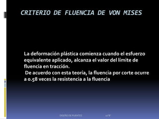 CRITERIO DE FLUENCIA DE VON MISES




La deformación plástica comienza cuando el esfuerzo
equivalente aplicado, alcanza el valor del límite de
fluencia en tracción.
 De acuerdo con esta teoría, la fluencia por corte ocurre
a 0.58 veces la resistencia a la fluencia




                DISEÑO DE PUENTES    10"B"
 