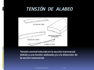 TENSIÓN DE ALABEO




Tensión normal inducida en la sección transversal
debido a una torsión alabeada y/o a la distorsión de
la sección transversal.


             DISEÑO DE PUENTES        10"B"
 