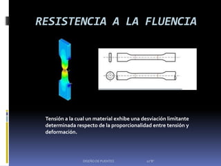 RESISTENCIA A LA FLUENCIA




 Tensión a la cual un material exhibe una desviación limitante
 determinada respecto de la proporcionalidad entre tensión y
 deformación.




                DISEÑO DE PUENTES          10"B"
 