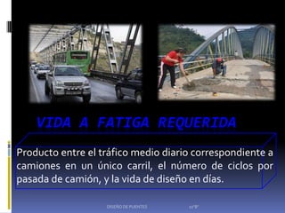 VIDA A FATIGA REQUERIDA
Producto entre el tráfico medio diario correspondiente a
camiones en un único carril, el número de ciclos por
pasada de camión, y la vida de diseño en días.

                   DISEÑO DE PUENTES   10"B"
 