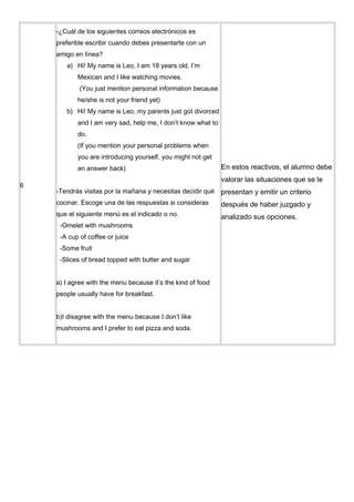-¿Cuál de los siguientes correos electrónicos es
    preferible escribir cuando debes presentarte con un
    amigo en línea?
       a) Hi! My name is Leo, I am 18 years old, I’m
           Mexican and I like watching movies.
            (You just mention personal information because
           he/she is not your friend yet)
       b) Hi! My name is Leo, my parents just got divorced
           and I am very sad, help me, I don’t know what to
           do.
           (If you mention your personal problems when
           you are introducing yourself, you might not get
           an answer back)                                    En estos reactivos, el alumno debe
                                                              valorar las situaciones que se le
6
    -Tendrás visitas por la mañana y necesitas decidir qué    presentan y emitir un criterio
    cocinar. Escoge una de las respuestas si consideras       después de haber juzgado y
    que el siguiente menú es el indicado o no.                analizado sus opciones.
     -Omelet with mushrooms
     -A cup of coffee or juice
     -Some fruit
     -Slices of bread topped with butter and sugar


    a) I agree with the menu because it’s the kind of food
    people usually have for breakfast.


    b)I disagree with the menu because I don’t like
    mushrooms and I prefer to eat pizza and soda.
 