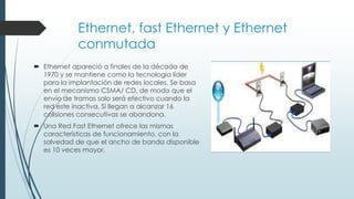 Ethernet, fast Ethernet y Ethernet
conmutada
 Ethernet apareció a finales de la década de
1970 y se mantiene como la tecnología líder
para la implantación de redes locales. Se basa
en el mecanismo CSMA/ CD, de modo que el
envío de tramas solo será efectivo cuando la
red este inactiva. Si llegan a alcanzar 16
colisiones consecutivas se abandona.
 Una Red Fast Ethernet ofrece las mismas
características de funcionamiento, con la
salvedad de que el ancho de banda disponible
es 10 veces mayor.
 