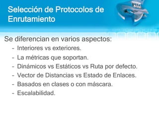 Selección de Protocolos de EnrutamientoSe diferencian en varios aspectos:Interiores vs exteriores.La métricas que soportan.Dinámicos vs Estáticos vs Ruta por defecto.Vector de Distancias vs Estado de Enlaces. Basados en clases o con máscara. Escalabilidad.