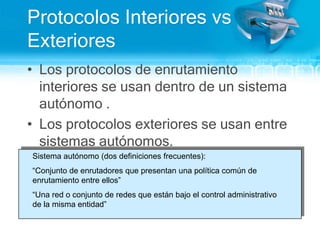 Protocolos Interiores vs Exteriores Los protocolos de enrutamiento interiores se usan dentro de un sistema autónomo .Los protocolos exteriores se usan entre sistemas autónomos.Sistema autónomo (dos definiciones frecuentes): “Conjunto de enrutadores que presentan una política común de enrutamiento entre ellos”“Una red o conjunto de redes que están bajo el control administrativo de la misma entidad”	              