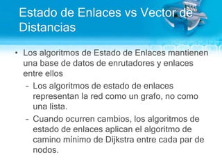 Estado de Enlaces vs Vector de DistanciasLos algoritmos de Estado de Enlaces mantienenuna base de datos de enrutadores y enlaces entre ellosLos algoritmos de estado de enlaces representan la red como un grafo, no comounalista.Cuandoocurrencambios, los algoritmos de estado de enlaces aplican el algoritmo de caminomínimo de Dijkstra entre cada par de nodos.