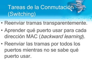 Tareas de la Conmutación  (Switching)Reenviar tramas transparentemente.Aprender qué puerto usar para cada dirección MAC (backwardlearning).Reenviar las tramas por todos los puertos mientras no se sabe qué puerto usar.