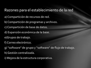 a) Compartición de recursos de red.
b) Compartición de programas y archivos.
c) Compartición de base de datos.
d) Expansión económica de la base.
e)Grupos de trabajo.
f) Correo electrónico.
g) “software” de grupo y “software” de flujo de trabajo.
h) Gestión centralizada.
i) Mejora de la estructura corporativa.
Razones para el establecimiento de la red
 