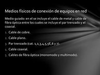 Medio guiado: en el se incluye el cable de metal y cable de
fibra óptica entre los cuales se incluye el par trenzado y el
coaxial.
1. Cable de cobre.
2. Cable plano.
3. Par trenzado (cat. 1,2,3,4,5,5E,6 y 7).
4. Cable coaxial.
5. Cables de fibra óptica (monomodo y multimodo).
Medios físicos de conexión de equipos en red
 
