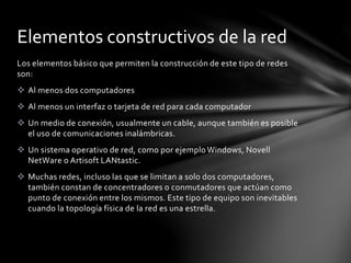 Los elementos básico que permiten la construcción de este tipo de redes
son:
 Al menos dos computadores
 Al menos un interfaz o tarjeta de red para cada computador
 Un medio de conexión, usualmente un cable, aunque también es posible
el uso de comunicaciones inalámbricas.
 Un sistema operativo de red, como por ejemplo Windows, Novell
NetWare o Artisoft LANtastic.
 Muchas redes, incluso las que se limitan a solo dos computadores,
también constan de concentradores o conmutadores que actúan como
punto de conexión entre los mismos. Este tipo de equipo son inevitables
cuando la topología física de la red es una estrella.
Elementos constructivos de la red
 
