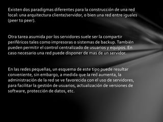 Existen dos paradigmas diferentes para la construcción de una red
local: una arquitectura cliente/servidor, o bien una red entre iguales
(peer to peer).
Otra tarea asumida por los servidores suele ser la compartir
periféricos tales como impresoras o sistemas de backup.También
pueden permitir el control centralizado de usuarios y equipos. En
caso necesario una red puede disponer de mas de un servidor.
En las redes pequeñas, un esquema de este tipo puede resultar
conveniente, sin embargo, a medida que la red aumenta, la
administración de la red se ve favorecida con el uso de servidores,
para facilitar la gestión de usuarios, actualización de versiones de
software, protección de datos, etc.
 