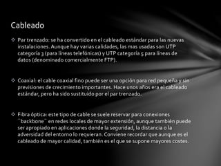  Par trenzado: se ha convertido en el cableado estándar para las nuevas
instalaciones. Aunque hay varias calidades, las mas usadas son UTP
categoría 3 (para líneas telefónicas) y UTP categoría 5 para líneas de
datos (denominado comercialmente FTP).
 Coaxial: el cable coaxial fino puede ser una opción para red pequeña y sin
previsiones de crecimiento importantes. Hace unos años era el cableado
estándar, pero ha sido sustituido por el par trenzado.
 Fibra óptica: este tipo de cable se suele reservar para conexiones
¨backbone¨ en redes locales de mayor extensión, aunque también puede
ser apropiado en aplicaciones donde la seguridad, la distancia o la
adversidad del entorno lo requieran. Conviene recordar que aunque es el
cableado de mayor calidad, también es el que se supone mayores costes.
Cableado
 