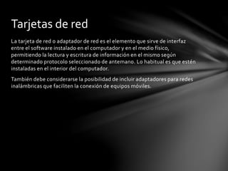 La tarjeta de red o adaptador de red es el elemento que sirve de interfaz
entre el software instalado en el computador y en el medio físico,
permitiendo la lectura y escritura de información en el mismo según
determinado protocolo seleccionado de antemano. Lo habitual es que estén
instaladas en el interior del computador.
También debe considerarse la posibilidad de incluir adaptadores para redes
inalámbricas que faciliten la conexión de equipos móviles.
Tarjetas de red
 