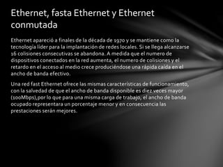 Ethernet apareció a finales de la década de 1970 y se mantiene como la
tecnología líder para la implantación de redes locales. Si se llega alcanzarse
16 colisiones consecutivas se abandona. A medida que el numero de
dispositivos conectados en la red aumenta, el numero de colisiones y el
retardo en el acceso al medio crece produciéndose una rápida caída en el
ancho de banda efectivo.
Una red fast Ethernet ofrece las mismas características de funcionamiento,
con la salvedad de que el ancho de banda disponible es diez veces mayor
(100Mbps),por lo que para una misma carga de trabajo, el ancho de banda
ocupado representara un porcentaje menor y en consecuencia las
prestaciones serán mejores.
Ethernet, fasta Ethernet y Ethernet
conmutada
 