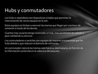 Los hubs o repetidores son dispositivos simples que permiten la
interconexión de varios equipos en la red.
Estos equipos se limitan a reenviar las tramas que llegan por una boca de
conexión a través de los demás.
Cuantos mas usuarios tenga conectado un hub, mas posibilidad de colisión y
peor calidad de su servicio.
Los conmutadores o switches son equipos de mayores prestaciones que los
hubs debido a que reducen el dominio de colisiones.
Un conmutador reenvía las tramas solo hacia su destinatario, en función de
la información contenida en la cabecera del paquete.
Hubs y conmutadores
 