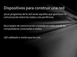 a)Los programas de la red serán aquellos que gestionen la
comunicación entre los nodos y los periféricos.
b)La tarjeta de comunicación instalada en cada una de las
computadoras conectadas o nodos.
c)El cableado o medio que los une.
Dispositivos para construir una red
 