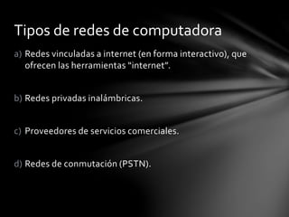 a) Redes vinculadas a internet (en forma interactivo), que
ofrecen las herramientas “internet”.
b) Redes privadas inalámbricas.
c) Proveedores de servicios comerciales.
d) Redes de conmutación (PSTN).
Tipos de redes de computadora
 