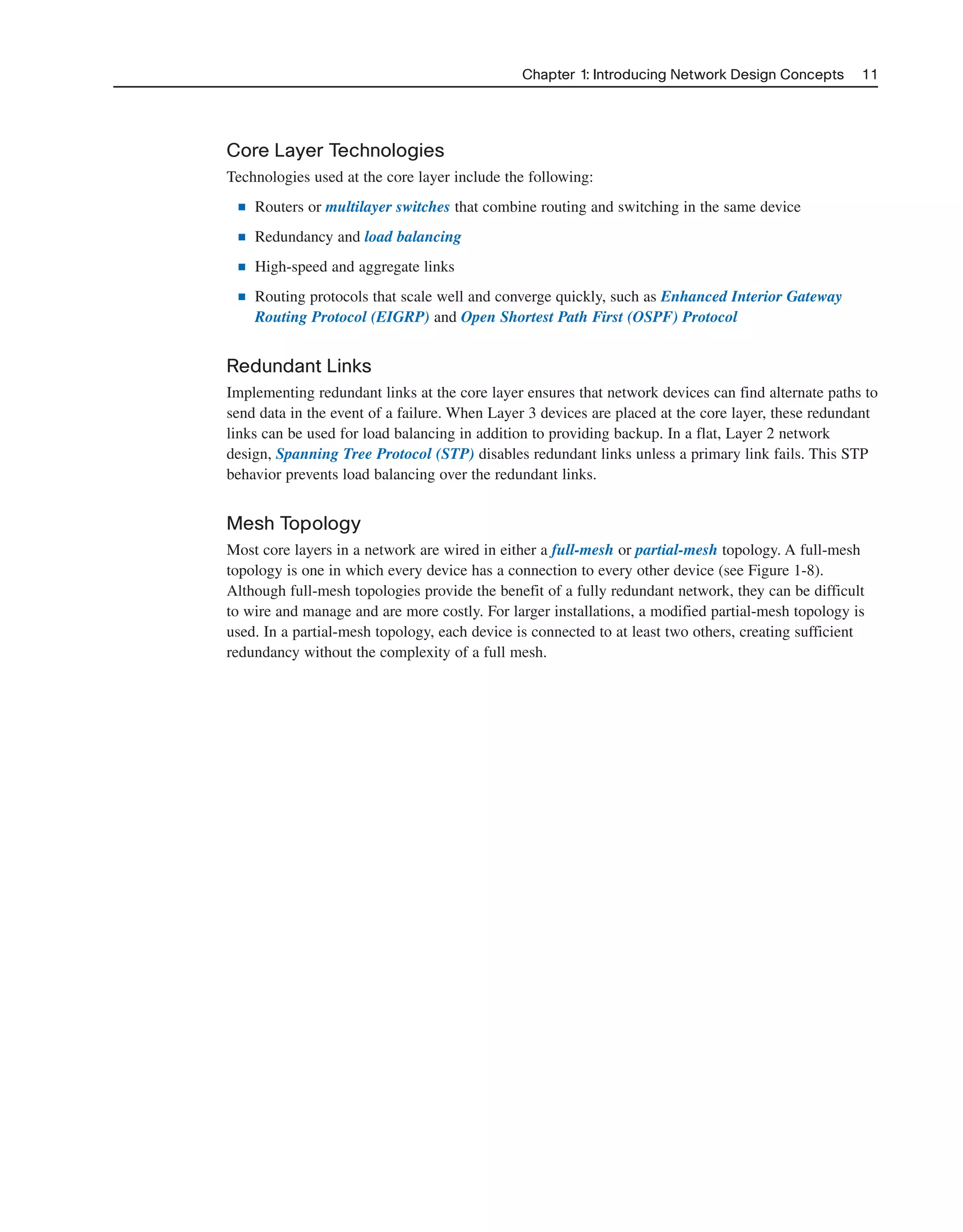 Core Layer Technologies
Technologies used at the core layer include the following:
■ Routers or multilayer switches that combine routing and switching in the same device
■ Redundancy and load balancing
■ High-speed and aggregate links
■ Routing protocols that scale well and converge quickly, such as Enhanced Interior Gateway
Routing Protocol (EIGRP) and Open Shortest Path First (OSPF) Protocol
Redundant Links
Implementing redundant links at the core layer ensures that network devices can find alternate paths to
send data in the event of a failure. When Layer 3 devices are placed at the core layer, these redundant
links can be used for load balancing in addition to providing backup. In a flat, Layer 2 network
design, Spanning Tree Protocol (STP) disables redundant links unless a primary link fails. This STP
behavior prevents load balancing over the redundant links.
Mesh Topology
Most core layers in a network are wired in either a full-mesh or partial-mesh topology. A full-mesh
topology is one in which every device has a connection to every other device (see Figure 1-8).
Although full-mesh topologies provide the benefit of a fully redundant network, they can be difficult
to wire and manage and are more costly. For larger installations, a modified partial-mesh topology is
used. In a partial-mesh topology, each device is connected to at least two others, creating sufficient
redundancy without the complexity of a full mesh.
Chapter 1: Introducing Network Design Concepts 11
2125_ch01.qxd 4/3/08 6:23 PM Page 11
 