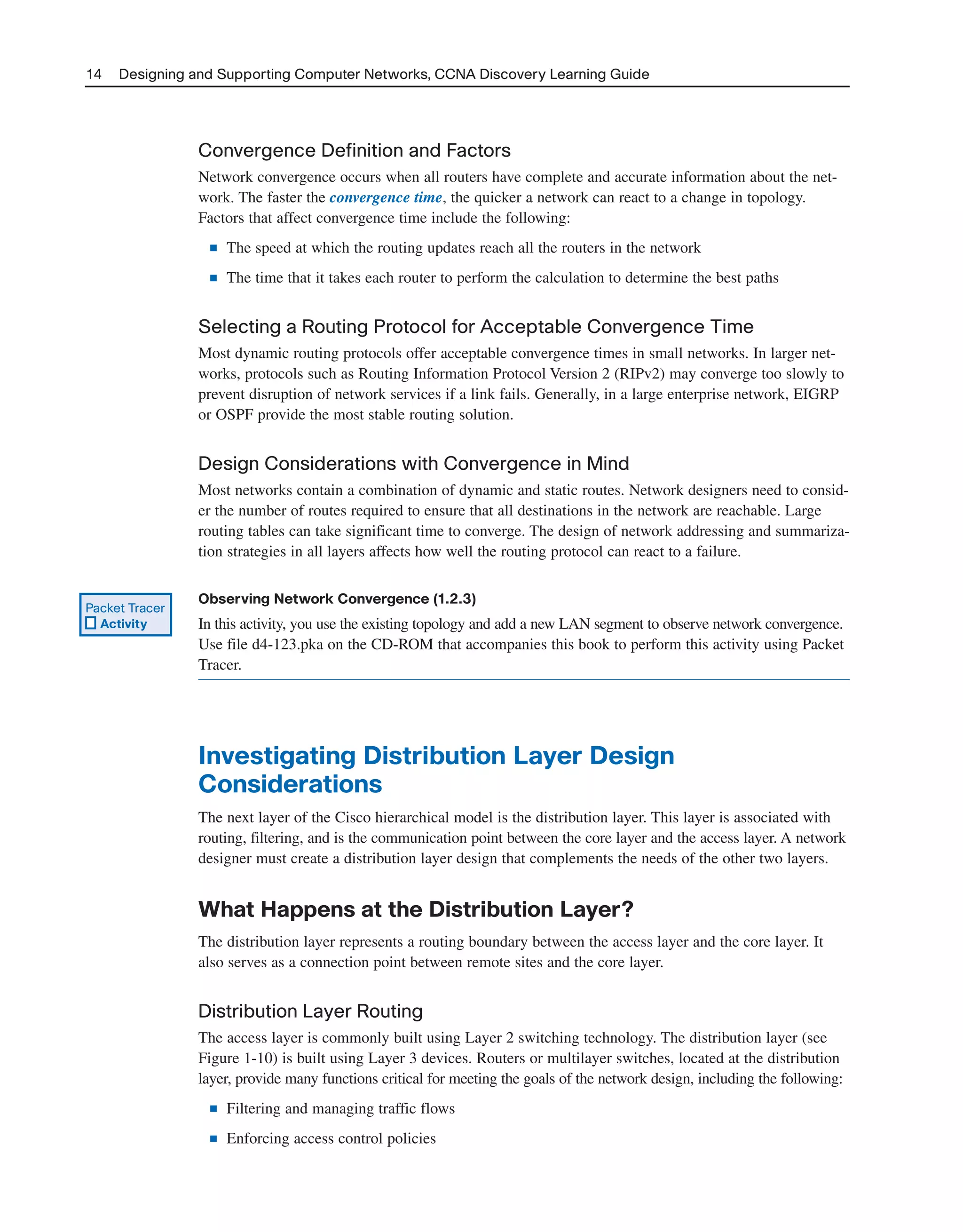 Convergence Definition and Factors
Network convergence occurs when all routers have complete and accurate information about the net-
work. The faster the convergence time, the quicker a network can react to a change in topology.
Factors that affect convergence time include the following:
■ The speed at which the routing updates reach all the routers in the network
■ The time that it takes each router to perform the calculation to determine the best paths
Selecting a Routing Protocol for Acceptable Convergence Time
Most dynamic routing protocols offer acceptable convergence times in small networks. In larger net-
works, protocols such as Routing Information Protocol Version 2 (RIPv2) may converge too slowly to
prevent disruption of network services if a link fails. Generally, in a large enterprise network, EIGRP
or OSPF provide the most stable routing solution.
Design Considerations with Convergence in Mind
Most networks contain a combination of dynamic and static routes. Network designers need to consid-
er the number of routes required to ensure that all destinations in the network are reachable. Large
routing tables can take significant time to converge. The design of network addressing and summariza-
tion strategies in all layers affects how well the routing protocol can react to a failure.
Observing Network Convergence (1.2.3)
In this activity, you use the existing topology and add a new LAN segment to observe network convergence.
Use file d4-123.pka on the CD-ROM that accompanies this book to perform this activity using Packet
Tracer.
Investigating Distribution Layer Design
Considerations
The next layer of the Cisco hierarchical model is the distribution layer. This layer is associated with
routing, filtering, and is the communication point between the core layer and the access layer. A network
designer must create a distribution layer design that complements the needs of the other two layers.
What Happens at the Distribution Layer?
The distribution layer represents a routing boundary between the access layer and the core layer. It
also serves as a connection point between remote sites and the core layer.
Distribution Layer Routing
The access layer is commonly built using Layer 2 switching technology. The distribution layer (see
Figure 1-10) is built using Layer 3 devices. Routers or multilayer switches, located at the distribution
layer, provide many functions critical for meeting the goals of the network design, including the following:
■ Filtering and managing traffic flows
■ Enforcing access control policies
14 Designing and Supporting Computer Networks, CCNA Discovery Learning Guide
Packet Tracer
Activity
2125_ch01.qxd 4/3/08 6:23 PM Page 14
 